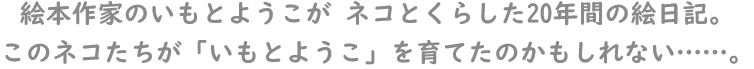 絵本作家のいもとようこがネコとくらした20年感の絵日記。このネコたちが「いもとようこ」を育てたのかもしれない……。